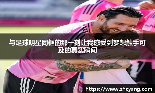 与足球明星同框的那一刻让我感受到梦想触手可及的真实瞬间